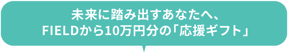未来に踏み出すあなたへ、FIELDから10万円分の「応援ギフト」
